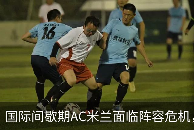国际间歇期AC米兰面临阵容危机，意甲球队遭受重创